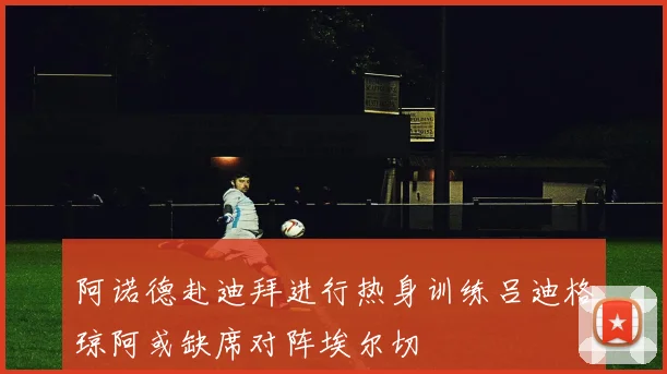 阿诺德赴迪拜进行热身训练吕迪格琼阿或缺席对阵埃尔切