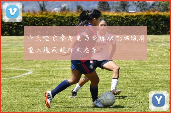 卡瓦哈尔参与皇马合练状态回暖有望入选西超杯大名单
