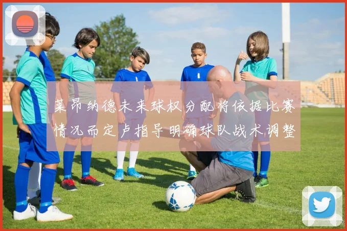 莱昂纳德未来球权分配将依据比赛情况而定卢指导明确球队战术调整方向