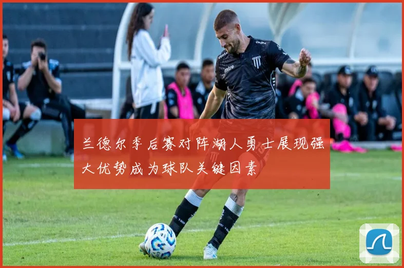 兰德尔季后赛对阵湖人勇士展现强大优势成为球队关键因素