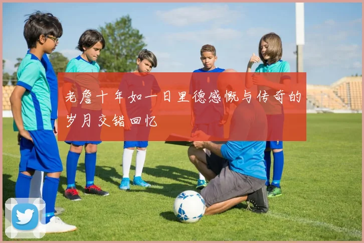 老詹十年如一日里德感慨与传奇的岁月交错回忆
