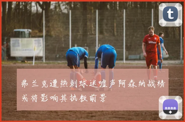 弗兰克遭热刺球迷嘘声阿森纳战绩或将影响其执教前景