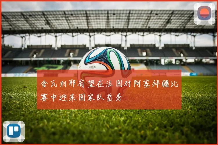 舍瓦利耶有望在法国对阿塞拜疆比赛中迎来国家队首秀