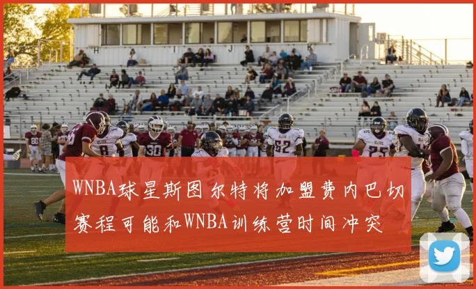WNBA球星斯图尔特将加盟费内巴切赛程可能和WNBA训练营时间冲突