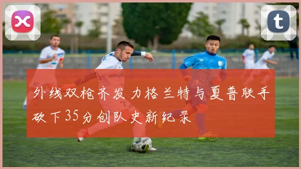 外线双枪齐发力格兰特与夏普联手砍下35分创队史新纪录
