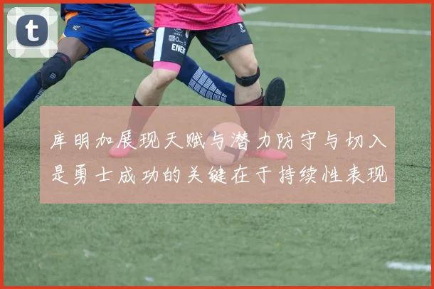 库明加展现天赋与潜力防守与切入是勇士成功的关键在于持续性表现