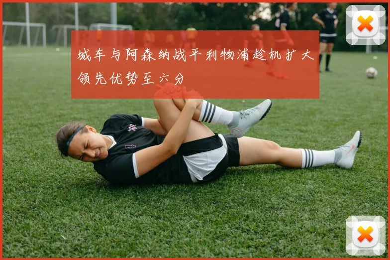 城车与阿森纳战平利物浦趁机扩大领先优势至六分