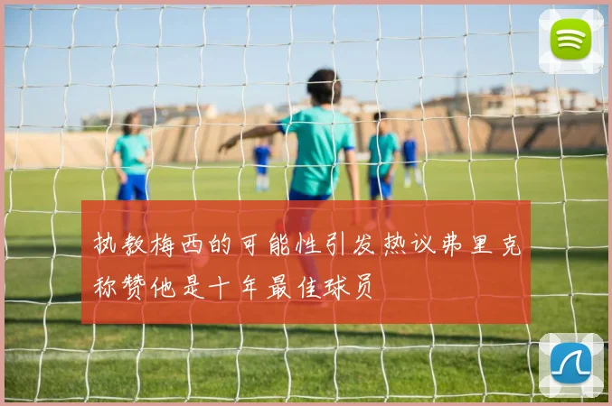 执教梅西的可能性引发热议弗里克称赞他是十年最佳球员