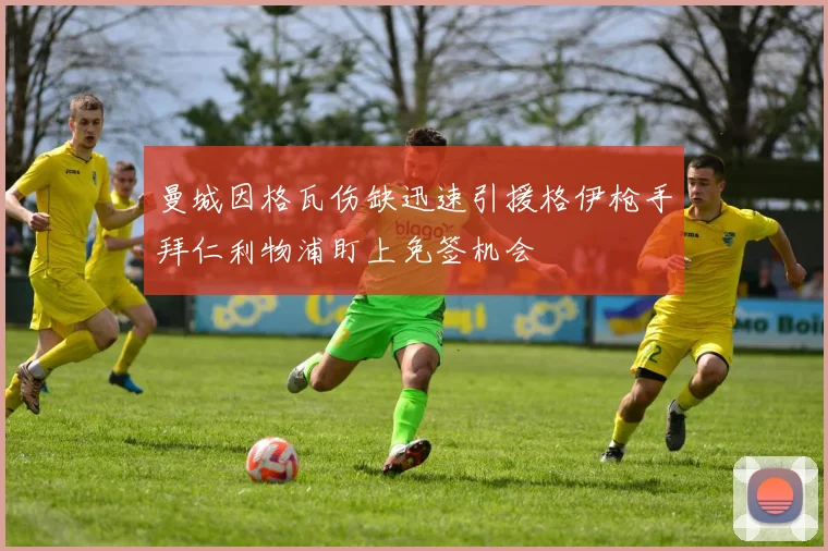 曼城因格瓦伤缺迅速引援格伊枪手拜仁利物浦盯上免签机会