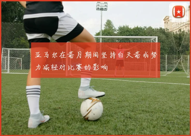 亚马尔在斋月期间坚持白天斋戒努力减轻对比赛的影响