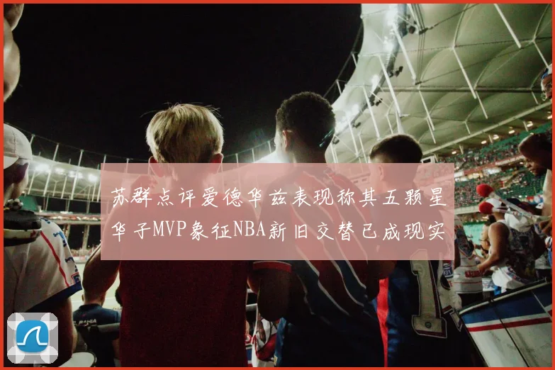 苏群点评爱德华兹表现称其五颗星华子MVP象征NBA新旧交替已成现实