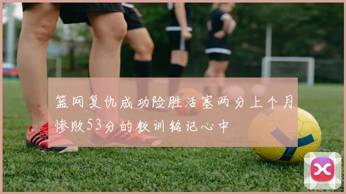 篮网复仇成功险胜活塞两分上个月惨败53分的教训铭记心中