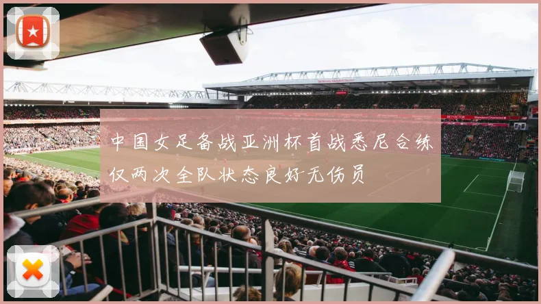 中国女足备战亚洲杯首战悉尼合练仅两次全队状态良好无伤员