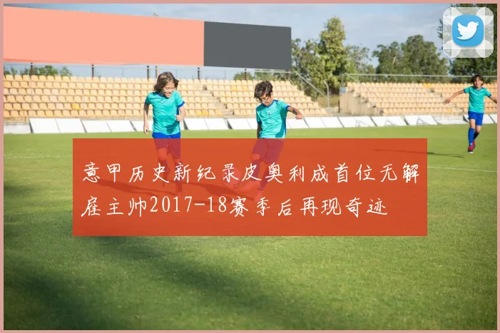 意甲历史新纪录皮奥利成首位无解雇主帅2017-18赛季后再现奇迹