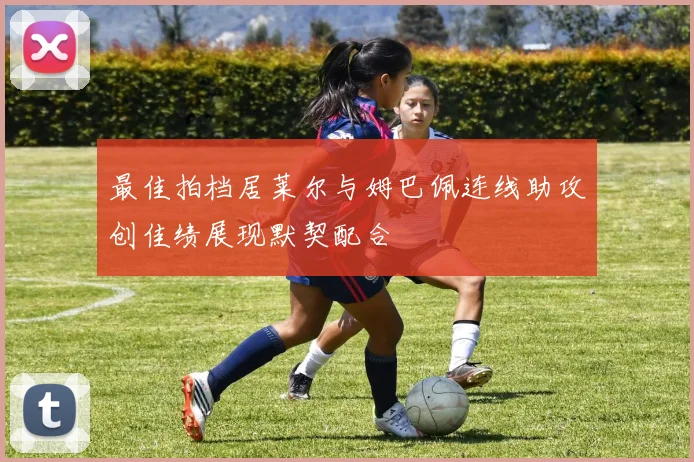 最佳拍档居莱尔与姆巴佩连线助攻创佳绩展现默契配合