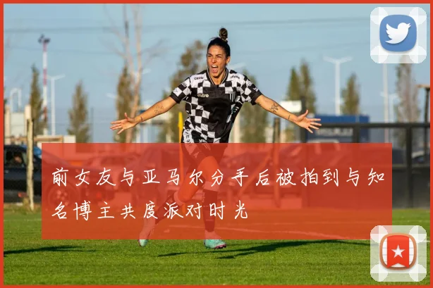 前女友与亚马尔分手后被拍到与知名博主共度派对时光