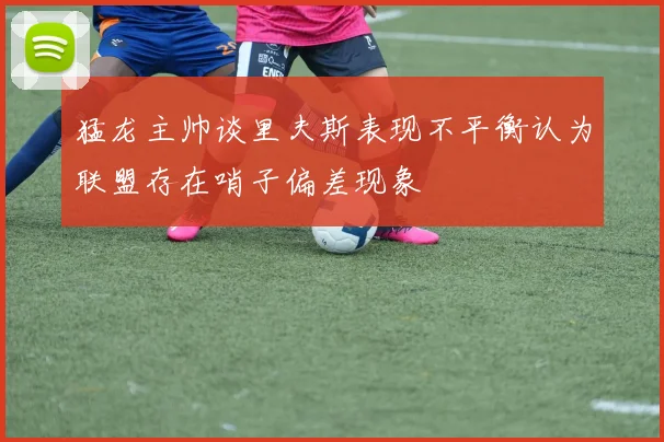 猛龙主帅谈里夫斯表现不平衡认为联盟存在哨子偏差现象