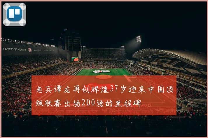 老兵谭龙再创辉煌37岁迎来中国顶级联赛出场200场的里程碑