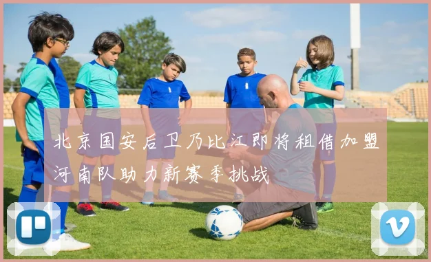 北京国安后卫乃比江即将租借加盟河南队助力新赛季挑战