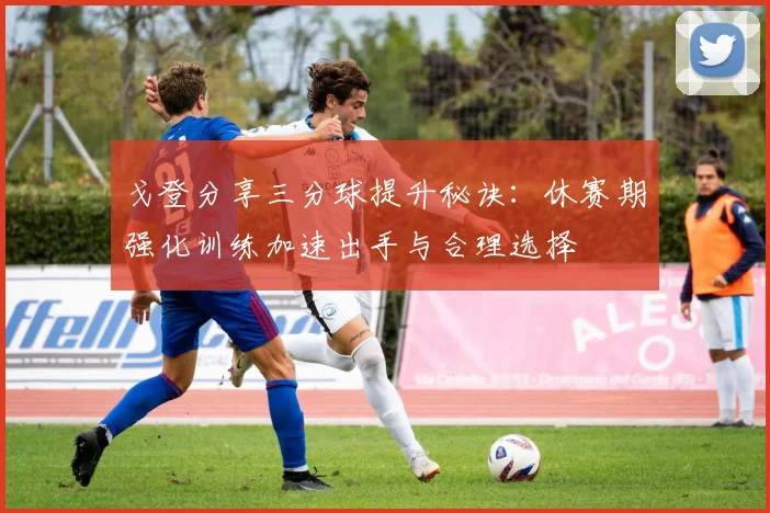 戈登分享三分球提升秘诀：休赛期强化训练加速出手与合理选择