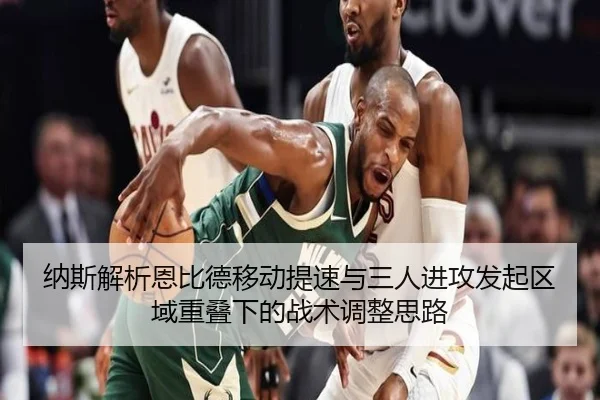 纳斯解析恩比德移动提速与三人进攻发起区域重叠下的战术调整思路